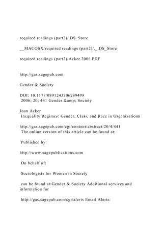 required readings (part2)/.DS_Store
__MACOSX/required readings (part2)/._.DS_Store
required readings (part2)/Acker 2006.PDF
http://gas.sagepub.com
Gender & Society
DOI: 10.1177/0891243206289499
2006; 20; 441 Gender &amp; Society
Joan Acker
Inequality Regimes: Gender, Class, and Race in Organizations
http://gas.sagepub.com/cgi/content/abstract/20/4/441
The online version of this article can be found at:
Published by:
http://www.sagepublications.com
On behalf of:
Sociologists for Women in Society
can be found at:Gender & Society Additional services and
information for
http://gas.sagepub.com/cgi/alerts Email Alerts:
 