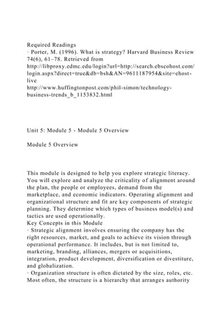 Required Readings
· Porter, M. (1996). What is strategy? Harvard Business Review
74(6), 61–78. Retrieved from
http://libproxy.edmc.edu/login?url=http://search.ebscohost.com/
login.aspx?direct=true&db=bsh&AN=9611187954&site=ehost-
live
http://www.huffingtonpost.com/phil-simon/technology-
business-trends_b_1153832.html
Unit 5: Module 5 - Module 5 Overview
Module 5 Overview
This module is designed to help you explore strategic literacy.
You will explore and analyze the criticality of alignment around
the plan, the people or employees, demand from the
marketplace, and economic indicators. Operating alignment and
organizational structure and fit are key components of strategic
planning. They determine which types of business model(s) and
tactics are used operationally.
Key Concepts in this Module
· Strategic alignment involves ensuring the company has the
right resources, market, and goals to achieve its vision through
operational performance. It includes, but is not limited to,
marketing, branding, alliances, mergers or acquisitions,
integration, product development, diversification or divestiture,
and globalization.
· Organization structure is often dictated by the size, roles, etc.
Most often, the structure is a hierarchy that arranges authority
 