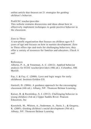 online article that focuses on 21 strategies for guiding
children’s behavior.
ProECEC teacher/provider
This website contains discussions and ideas about how to
effectively implement techniques to guide positive behavior in
the classroom.
Zero to Three
A non-profit organization that focuses on children ages 0-3
years of age and focuses on how to nurture development. Zero
to Three offers tips and tools for challenging behaviors; they
offer a variety of resources for families and educators. Check it
out!
References
Alberto, P. A., & Troutman, A. C. (2012). Applied behavior
analysis for ECEC teacher/providers (9th ed.). Columbus, OH:
Merrill.
Fay, J. & Fay, C. (2000). Love and logic magic for early
childhood. Institute:Golden CO.
Gartrell, D. (2006). A guidance approach for the encouraging
classroom (4th ed.). Albany, NY: Thomson Delmar Learning.
Kaiser, B. & Rasminksy, S. J. (2012). Challenging behavior in
young children (3rd ed.) Upper Saddle River: Pearson
Education, Inc
Kostelnik, M., Whiren, A., Soderman, A., Stein, L., & Gregory,
K. (2005). Guiding children’s social development (5th ed.).
Albany, NY: Thomson Delmar Learning
 