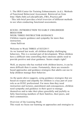 1. The IRIS Center for Training Enhancements. (n.d.). Methods
of Functional Behavioral Assessment. Retrieved on from
http://flpbs.fmhi.usf.edu/pdfs/pbs_FBA_Practice.pdf
· This info brief provides a brief overview of different methods
to use when conducting functional assessments.
ECE201: INTRODUCTION TO EARLY CHILDHOOD
BEHAVIOR
WEEK THREE INSTRUCTOR GUIDANCE
Children require guidance and sympathy far more than
instruction.
-Anne Sullivan
Welcome to Week THREE of ECE201!!
As we learned last week, all children display challenging
behaviors. This is a normal part of development. When children
have a difficult time controlling their emotions adults need to
provide positive and clear guidance. Seems simple right?
Well, as anyone who has worked with children knows, it can be
more difficult then it seems. Fortunately, there are research-
based approaches and guidance strategies that adults can use to
help children manage their behavior.
As the quote above suggests, using guidance strategies that are
based on respect and empathy for children is a key part of your
role as an ECEC professional. Far more than they need
instruction and lectures, punishment and consequences, children
need sympathy and guidance in their quest to manage
themselves and to take their place gracefully and joyfully as
fully functioning members of their families, their peers, and
their communities.
Overview of the Learning Week
This week we focus our learning on approaches and strategies to
 