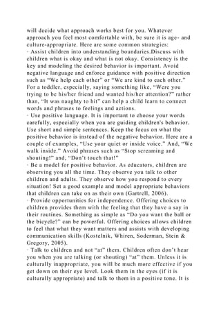 will decide what approach works best for you. Whatever
approach you feel most comfortable with, be sure it is age- and
culture-appropriate. Here are some common strategies:
· Assist children into understanding boundaries.Discuss with
children what is okay and what is not okay. Consistency is the
key and modeling the desired behavior is important. Avoid
negative language and enforce guidance with positive direction
such as “We help each other” or “We are kind to each other.”
For a toddler, especially, saying something like, “Were you
trying to be his/her friend and wanted his/her attention?” rather
than, “It was naughty to hit” can help a child learn to connect
words and phrases to feelings and actions.
· Use positive language. It is important to choose your words
carefully, especially when you are guiding children's behavior.
Use short and simple sentences. Keep the focus on what the
positive behavior is instead of the negative behavior. Here are a
couple of examples, “Use your quiet or inside voice.” And, “We
walk inside.” Avoid phrases such as “Stop screaming and
shouting!” and, “Don’t touch that!”
· Be a model for positive behavior. As educators, children are
observing you all the time. They observe you talk to other
children and adults. They observe how you respond to every
situation! Set a good example and model appropriate behaviors
that children can take on as their own (Gartrell, 2006).
· Provide opportunities for independence. Offering choices to
children provides them with the feeling that they have a say in
their routines. Something as simple as “Do you want the ball or
the bicycle?” can be powerful. Offering choices allows children
to feel that what they want matters and assists with developing
communication skills (Kostelnik, Whiren, Soderman, Stein &
Gregory, 2005).
· Talk to children and not “at” them. Children often don’t hear
you when you are talking (or shouting) “at” them. Unless it is
culturally inappropriate, you will be much more effective if you
get down on their eye level. Look them in the eyes (if it is
culturally appropriate) and talk to them in a positive tone. It is
 