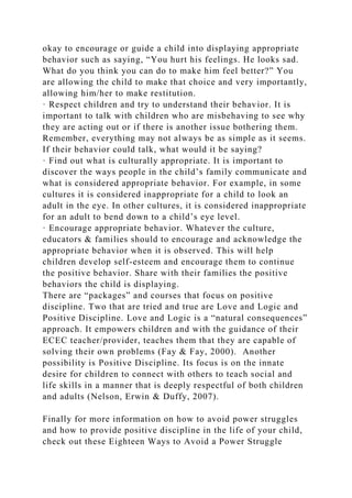 okay to encourage or guide a child into displaying appropriate
behavior such as saying, “You hurt his feelings. He looks sad.
What do you think you can do to make him feel better?” You
are allowing the child to make that choice and very importantly,
allowing him/her to make restitution.
· Respect children and try to understand their behavior. It is
important to talk with children who are misbehaving to see why
they are acting out or if there is another issue bothering them.
Remember, everything may not always be as simple as it seems.
If their behavior could talk, what would it be saying?
· Find out what is culturally appropriate. It is important to
discover the ways people in the child’s family communicate and
what is considered appropriate behavior. For example, in some
cultures it is considered inappropriate for a child to look an
adult in the eye. In other cultures, it is considered inappropriate
for an adult to bend down to a child’s eye level.
· Encourage appropriate behavior. Whatever the culture,
educators & families should to encourage and acknowledge the
appropriate behavior when it is observed. This will help
children develop self-esteem and encourage them to continue
the positive behavior. Share with their families the positive
behaviors the child is displaying.
There are “packages” and courses that focus on positive
discipline. Two that are tried and true are Love and Logic and
Positive Discipline. Love and Logic is a “natural consequences”
approach. It empowers children and with the guidance of their
ECEC teacher/provider, teaches them that they are capable of
solving their own problems (Fay & Fay, 2000). Another
possibility is Positive Discipline. Its focus is on the innate
desire for children to connect with others to teach social and
life skills in a manner that is deeply respectful of both children
and adults (Nelson, Erwin & Duffy, 2007).
Finally for more information on how to avoid power struggles
and how to provide positive discipline in the life of your child,
check out these Eighteen Ways to Avoid a Power Struggle
 