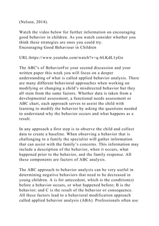 (Nelson, 2014).
Watch the video below for further information on encouraging
good behavior in children. As you watch consider whether you
think these strategies are ones you could try.
Encouraging Good Behaviour in Children
URL:https://www.youtube.com/watch?v=q-bLKdL1yGo
The ABC's of BehaviorFor your second discussion and your
written paper this week you will focus on a deeper
understanding of what is called applied behavior analysis. There
are many different behavioral approaches when working on
modifying or changing a child’s misdirected behavior but they
all stem from the same factors. Whether data is taken from a
developmental assessment, a functional needs assessment or
ABC chart, each approach serves to assist the child with
learning to modify the behavior by asking the questions needed
to understand why the behavior occurs and what happens as a
result.
In any approach a first step is to observe the child and collect
data to create a baseline. When observing a behavior that is
challenging to a family the specialist will gather information
that can assist with the family’s concerns. This information may
include a description of the behavior, when it occurs, what
happened prior to the behavior, and the family response. All
these components are factors of ABC analysis.
The ABC approach to behavior analysis can be very useful in
determining negative behaviors that need to be decreased in
young children. A is for antecedent, which is the condition(s)
before a behavior occurs, or what happened before; B is the
behavior; and C is the result of the behavior or consequence.
All these factors lead to a behavioral modification approach
called applied behavior analysis (ABA). Professionals often use
 