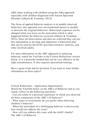 ABA when working with children using the ABA approach
especially with children diagnosed with Autism Spectrum
Disorder (Alberto & Troutman, 2012).
The focus of applied behavior analysis is to modify observed
behaviors, this approach uses environmental factors to modify
or decrease the targeted behaviors. Behavioral responses can be
changed when you focus on the antecedent which is what
happened before the behavior occurred (Alberto & Troutman,
2012). Once all observations and data are collected they can use
this information to develop and implement a behavioral plan
that can be used by the ECEC providers/teachers, families, and
other involved adults.
For more information on the ABC approach to analyzing
behavior, watch the YouTube in the Critical Reflections section
below. It is a powerful method that can be very effective in the
right circumstances. It also requires specialized training.
Have a great week and let me know if you need or want further
information on these topics!
Critical Reflections / Application Opportunities
Watch the YouTube below on the ABCs of Behavior and as you
watch, reflect on the following questions:
· Can you relate to a personal experience in which you observed
all three components of the ABC’s of behavior?
· What types of assessments do you prefer when observing
children’s behavior?
· When the antecedent of a challenging behavior is discovered,
how would you address the issue?
· How will you address this issue with the child’s family?
The ABC's of Behavior
 