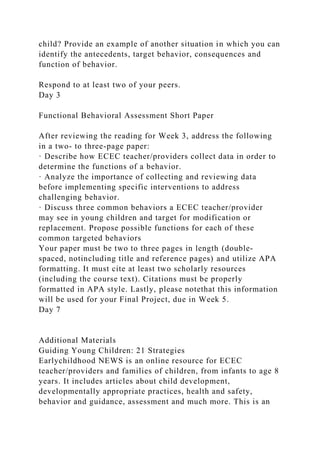 child? Provide an example of another situation in which you can
identify the antecedents, target behavior, consequences and
function of behavior.
Respond to at least two of your peers.
Day 3
Functional Behavioral Assessment Short Paper
After reviewing the reading for Week 3, address the following
in a two- to three-page paper:
· Describe how ECEC teacher/providers collect data in order to
determine the functions of a behavior.
· Analyze the importance of collecting and reviewing data
before implementing specific interventions to address
challenging behavior.
· Discuss three common behaviors a ECEC teacher/provider
may see in young children and target for modification or
replacement. Propose possible functions for each of these
common targeted behaviors
Your paper must be two to three pages in length (double-
spaced, notincluding title and reference pages) and utilize APA
formatting. It must cite at least two scholarly resources
(including the course text). Citations must be properly
formatted in APA style. Lastly, please notethat this information
will be used for your Final Project, due in Week 5.
Day 7
Additional Materials
Guiding Young Children: 21 Strategies
Earlychildhood NEWS is an online resource for ECEC
teacher/providers and families of children, from infants to age 8
years. It includes articles about child development,
developmentally appropriate practices, health and safety,
behavior and guidance, assessment and much more. This is an
 