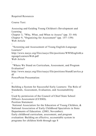 Required Resources
Course Text:
Assessing and Guiding Young Children's Development and
Learning
Chapter 3, "Why, What, and When to Assess" (pp. 33–44)
Chapter 9, "Organizing for Assessment" (pp. 157–159)
Web Article
:
"Screening and Assessement of Young English-Language
Learners"
http://www.naeyc.org/files/naeyc/file/positions/WWSEnglishLa
nguageLearnersWeb.pdf
Web Article
:
"Where We Stand on Curriculum, Assessment, and Program
Evaluation"
http://www.naeyc.org/files/naeyc/file/positions/StandCurrAss.p
df
PowerPoint Presentation:
"
Building a System for Successful Early Learners: The Role of
Standards, Assessment, Evaluation, and Accountability
"
Used by permission of the Council of Chief State School
Officers Assessment (CCSSO).
Position Statement:
National Association for the Education of Young Children, &
National Association of Early Childhood Specialists in State
Departments of Education. (2003, November).
Early childhood curriculum, assessment, and program
evaluation: Building an effective, accountable system in
programs for children birth through age 8
 