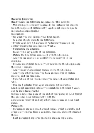 Required Resources
Read/review the following resources for this activity:
· Minimum of 5 scholarly sources (This includes the sources
from the annotated bibliography. Additional sources may be
included as appropriate.)
Instructions
This week you will submit your final paper.
The paper should include the following:
· Create your own 4-6 paragraph "dilemma” based on the
controversial topic you chose in Week 3.
· Summarize the dilemma.
· Identify the key points of the dilemma.
· Define the key terms associated with the dilemma.
· Analyze the conflicts or controversies involved in the
dilemma.
· Provide an original point of view relative to the dilemma and
the issue it signals.
· Apply Kant’s Categorical Imperative to the dilemma.
· Apply one other method you have encountered in lecture
material and the readings.
· State which of the two methods you selected you prefer and
why.
· Use the 5 articles from your annotated bibliography.
(Additional academic scholarly research from the past 5 years
can be included as well.)
Include a reference page at the end of your paper in APA format
that includes your bibliography with the
annotations removed and any other sources used in your final
paper.
Paragraphs
· Paragraphs are composed around topics, which naturally and
organically emerge from a complex, focused, and sophisticated
thesis.
· Each paragraph explores one topic and one topic only.
 