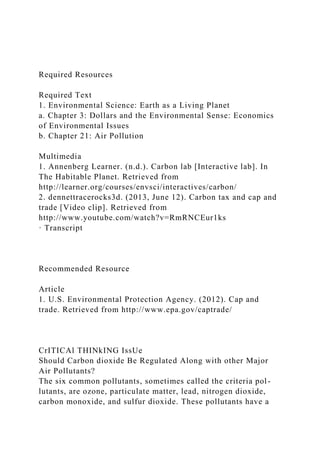 Required Resources
Required Text
1. Environmental Science: Earth as a Living Planet
a. Chapter 3: Dollars and the Environmental Sense: Economics
of Environmental Issues
b. Chapter 21: Air Pollution
Multimedia
1. Annenberg Learner. (n.d.). Carbon lab [Interactive lab]. In
The Habitable Planet. Retrieved from
http://learner.org/courses/envsci/interactives/carbon/
2. dennettracerocks3d. (2013, June 12). Carbon tax and cap and
trade [Video clip]. Retrieved from
http://www.youtube.com/watch?v=RmRNCEur1ks
· Transcript
Recommended Resource
Article
1. U.S. Environmental Protection Agency. (2012). Cap and
trade. Retrieved from http://www.epa.gov/captrade/
CrITICAl THINkING IssUe
Should Carbon dioxide Be Regulated Along with other Major
Air Pollutants?
The six common pollutants, sometimes called the criteria pol-
lutants, are ozone, particulate matter, lead, nitrogen dioxide,
carbon monoxide, and sulfur dioxide. These pollutants have a
 