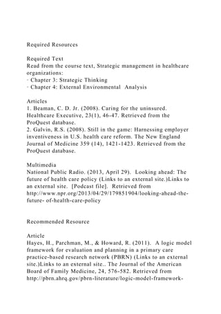 Required Resources
Required Text
Read from the course text, Strategic management in healthcare
organizations:
· Chapter 3: Strategic Thinking
· Chapter 4: External Environmental Analysis
Articles
1. Beaman, C. D. Jr. (2008). Caring for the uninsured.
Healthcare Executive, 23(1), 46-47. Retrieved from the
ProQuest database.
2. Galvin, R.S. (2008). Still in the game: Harnessing employer
inventiveness in U.S. health care reform. The New England
Journal of Medicine 359 (14), 1421-1423. Retrieved from the
ProQuest database.
Multimedia
National Public Radio. (2013, April 29). Looking ahead: The
future of health care policy (Links to an external site.)Links to
an external site. [Podcast file]. Retrieved from
http://www.npr.org/2013/04/29/179851904/looking-ahead-the-
future- of-health-care-policy
Recommended Resource
Article
Hayes, H., Parchman, M., & Howard, R. (2011). A logic model
framework for evaluation and planning in a primary care
practice-based research network (PBRN) (Links to an external
site.)Links to an external site.. The Journal of the American
Board of Family Medicine, 24, 576-582. Retrieved from
http://pbrn.ahrq.gov/pbrn-literature/logic-model-framework-
 