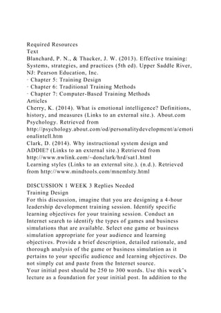 Required Resources
Text
Blanchard, P. N., & Thacker, J. W. (2013). Effective training:
Systems, strategies, and practices (5th ed). Upper Saddle River,
NJ: Pearson Education, Inc.
· Chapter 5: Training Design
· Chapter 6: Traditional Training Methods
· Chapter 7: Computer-Based Training Methods
Articles
Cherry, K. (2014). What is emotional intelligence? Definitions,
history, and measures (Links to an external site.). About.com
Psychology. Retrieved from
http://psychology.about.com/od/personalitydevelopment/a/emoti
onalintell.htm
Clark, D. (2014). Why instructional system design and
ADDIE? (Links to an external site.) Retrieved from
http://www.nwlink.com/~donclark/hrd/sat1.html
Learning styles (Links to an external site.). (n.d.). Retrieved
from http://www.mindtools.com/mnemlsty.html
DISCUSSION 1 WEEK 3 Replies Needed
Training Design
For this discussion, imagine that you are designing a 4-hour
leadership development training session. Identify specific
learning objectives for your training session. Conduct an
Internet search to identify the types of games and business
simulations that are available. Select one game or business
simulation appropriate for your audience and learning
objectives. Provide a brief description, detailed rationale, and
thorough analysis of the game or business simulation as it
pertains to your specific audience and learning objectives. Do
not simply cut and paste from the Internet source.
Your initial post should be 250 to 300 words. Use this week’s
lecture as a foundation for your initial post. In addition to the
 