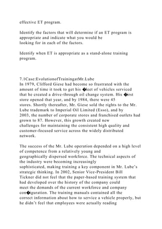 effective ET program.
Identify the factors that will determine if an ET program is
appropriate and indicate what you would be
looking for in each of the factors.
Identify when ET is appropriate as a stand-alone training
program.
7.1Case:EvolutionofTrainingatMr.Lube
In 1979, Clifford Giese had become so frustrated with the
amount of time it took to get his �leet of vehicles serviced
that he created a drive-through oil change system. His �irst
store opened that year, and by 1984, there were 45
stores. Shortly thereafter, Mr. Giese sold the rights to the Mr.
Lube trademark to Imperial Oil Limited (Esso), and by
2003, the number of corporate stores and franchised outlets had
grown to 87. However, this growth created new
challenges for maintaining the consistent high quality and
customer-focused service across the widely distributed
network.
The success of the Mr. Lube operation depended on a high level
of competence from a relatively young and
geographically dispersed workforce. The technical aspects of
the industry were becoming increasingly
sophisticated, making training a key component in Mr. Lube’s
strategic thinking. In 2002, Senior Vice-President Bill
Tickner did not feel that the paper-based training system that
had developed over the history of the company could
meet the demands of the current workforce and company
con�iguration. The training manuals contained all the
correct information about how to service a vehicle properly, but
he didn’t feel that employees were actually reading
 