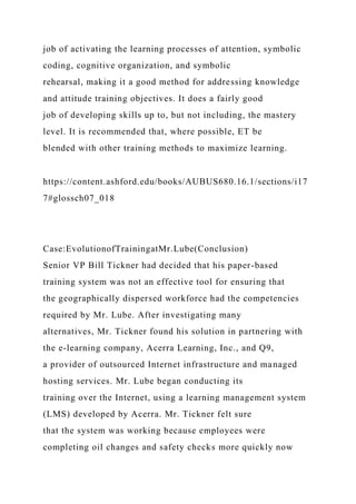 job of activating the learning processes of attention, symbolic
coding, cognitive organization, and symbolic
rehearsal, making it a good method for addressing knowledge
and attitude training objectives. It does a fairly good
job of developing skills up to, but not including, the mastery
level. It is recommended that, where possible, ET be
blended with other training methods to maximize learning.
https://content.ashford.edu/books/AUBUS680.16.1/sections/i17
7#glossch07_018
Case:EvolutionofTrainingatMr.Lube(Conclusion)
Senior VP Bill Tickner had decided that his paper-based
training system was not an effective tool for ensuring that
the geographically dispersed workforce had the competencies
required by Mr. Lube. After investigating many
alternatives, Mr. Tickner found his solution in partnering with
the e-learning company, Acerra Learning, Inc., and Q9,
a provider of outsourced Internet infrastructure and managed
hosting services. Mr. Lube began conducting its
training over the Internet, using a learning management system
(LMS) developed by Acerra. Mr. Tickner felt sure
that the system was working because employees were
completing oil changes and safety checks more quickly now
 