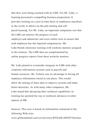 that they were being coached with an LMS. For Mr. Lube, e-
learning presented a compelling business proposition. It
provides training on a just-in-time basis to employees anywhere
in the world. It allows on-the-job training and self-
paced learning. For Mr. Lube, an important component was that
the LMS can monitor the progress of each
employee and administer and score online tests to ensure that
each employee has the required competencies. Mr.
Lube blends electronic training with worksite mentors assigned
to the trainees. The LMS data are complemented by
online progress reports from these worksite mentors.
Mr. Lube planed to eventually integrate its LMS with other
corporate information systems such as payroll and
human resources. Mr. Tickner saw an advantage to having all
employee information stored in one place. This would
allow the mining of these data to improve systems and make
better decisions. As with many other companies, Mr.
Lube found that advancing their technical capabilities in
training has pointed the way to technical advances in other
aspects of HR.
Sources: This case is based on information contained in the
following Web sites:
www.globeandmail.com/servlet/story/RTGAM.20030710welear
 