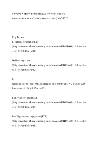 n.0710BNStory/Technology/; www.mrlube.ca
www.newswire.ca/en/releases/archive/july2002/
KeyTerms
Electronictraining(ET)
(http://content.thuzelearning.com/books/AUBUS680.16.1/sectio
ns/i103#ch07term01)
Deliverysystem
(http://content.thuzelearning.com/books/AUBUS680.16.1/sectio
ns/i104#ch07term02)
E-
learning(http://content.thuzelearning.com/books/AUBUS680.16.
1/sections/i104#ch07term03)
Expertknowledgebase
(http://content.thuzelearning.com/books/AUBUS680.16.1/sectio
ns/i104#ch07term04)
Intelligenttutoringsystem(ITS)
(http://content.thuzelearning.com/books/AUBUS680.16.1/sectio
ns/i104#ch07term05)
 