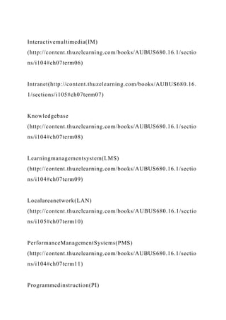 Interactivemultimedia(IM)
(http://content.thuzelearning.com/books/AUBUS680.16.1/sectio
ns/i104#ch07term06)
Intranet(http://content.thuzelearning.com/books/AUBUS680.16.
1/sections/i105#ch07term07)
Knowledgebase
(http://content.thuzelearning.com/books/AUBUS680.16.1/sectio
ns/i104#ch07term08)
Learningmanagementsystem(LMS)
(http://content.thuzelearning.com/books/AUBUS680.16.1/sectio
ns/i104#ch07term09)
Localareanetwork(LAN)
(http://content.thuzelearning.com/books/AUBUS680.16.1/sectio
ns/i105#ch07term10)
PerformanceManagementSystems(PMS)
(http://content.thuzelearning.com/books/AUBUS680.16.1/sectio
ns/i104#ch07term11)
Programmedinstruction(PI)
 