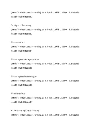 (http://content.thuzelearning.com/books/AUBUS680.16.1/sectio
ns/i106#ch07term12)
Self-pacedlearning
(http://content.thuzelearning.com/books/AUBUS680.16.1/sectio
ns/i104#ch07term13)
Traineemodel
(http://content.thuzelearning.com/books/AUBUS680.16.1/sectio
ns/i104#ch07term14)
Trainingscenariogenerator
(http://content.thuzelearning.com/books/AUBUS680.16.1/sectio
ns/i104#ch07term15)
Trainingsessionmanager
(http://content.thuzelearning.com/books/AUBUS680.16.1/sectio
ns/i104#ch07term16)
Userinterface
(http://content.thuzelearning.com/books/AUBUS680.16.1/sectio
ns/i104#ch07term17)
Virtualreality(VR)training
(http://content.thuzelearning.com/books/AUBUS680.16.1/sectio
 