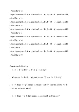 6#ch07term12
https://content.ashford.edu/books/AUBUS680.16.1/sections/i10
4#ch07term13
https://content.ashford.edu/books/AUBUS680.16.1/sections/i10
4#ch07term14
https://content.ashford.edu/books/AUBUS680.16.1/sections/i10
4#ch07term15
https://content.ashford.edu/books/AUBUS680.16.1/sections/i10
4#ch07term16
https://content.ashford.edu/books/AUBUS680.16.1/sections/i10
4#ch07term17
https://content.ashford.edu/books/AUBUS680.16.1/sections/i10
4#ch07term18
QuestionsforReview
1. How is ET different from e-learning?
2. What are the basic components of ET and its delivery?
3. How does programmed instruction allow the trainee to work
at his or her own pace?
4. How does ITS differ from programmed instruction?
 
