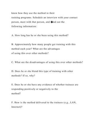 know how they use the method in their
training programs. Schedule an interview with your contact
person, meet with that person, and �ind out the
following information:
A. How long has he or she been using this method?
B. Approximately how many people get training with this
method each year? What are the advantages
of using this over other methods?
C. What are the disadvantages of using this over other methods?
D. Does he or she blend this type of training with other
methods? If so, why?
E. Does he or she have any evidence of whether trainees are
responding positively or negatively to the
method?
F. How is the method delivered to the trainees (e.g., LAN,
Internet)?
 