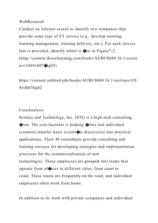 WebResearch
Conduct an Internet search to identify two companies that
provide some type of ET service (e.g., develop training,
learning management, training delivery, etc.). For each service
that is provided, identify where it �its in Figure7-2.
(http://content.thuzelearning.com/books/AUBUS680.16.1/sectio
ns/i104#ch07�ig02)
https://content.ashford.edu/books/AUBUS680.16.1/sections/i10
4#ch07fig02
CaseAnalysis
Science and Technology, Inc. (STI) is a high-tech consulting
�irm. The core business is helping �irms and individual
scientists transfer basic scienti�ic discoveries into practical
applications. Their 40 consultants provide consulting and
training services for developing strategies and implementation
processes for the commercialization of new
technologies. These employees are grouped into teams that
operate from of�ices in different cities, from coast to
coast. These teams are frequently on the road, and individual
employees often work from home.
In addition to its work with private companies and individual
 