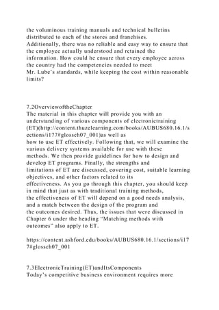 the voluminous training manuals and technical bulletins
distributed to each of the stores and franchises.
Additionally, there was no reliable and easy way to ensure that
the employee actually understood and retained the
information. How could he ensure that every employee across
the country had the competencies needed to meet
Mr. Lube’s standards, while keeping the cost within reasonable
limits?
7.2OverviewoftheChapter
The material in this chapter will provide you with an
understanding of various components of electronictraining
(ET)(http://content.thuzelearning.com/books/AUBUS680.16.1/s
ections/i177#glossch07_001)as well as
how to use ET effectively. Following that, we will examine the
various delivery systems available for use with these
methods. We then provide guidelines for how to design and
develop ET programs. Finally, the strengths and
limitations of ET are discussed, covering cost, suitable learning
objectives, and other factors related to its
effectiveness. As you go through this chapter, you should keep
in mind that just as with traditional training methods,
the effectiveness of ET will depend on a good needs analysis,
and a match between the design of the program and
the outcomes desired. Thus, the issues that were discussed in
Chapter 6 under the heading “Matching methods with
outcomes” also apply to ET.
https://content.ashford.edu/books/AUBUS680.16.1/sections/i17
7#glossch07_001
7.3ElectronicTraining(ET)andItsComponents
Today’s competitive business environment requires more
 