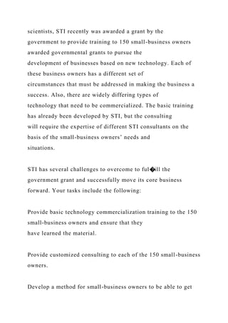 scientists, STI recently was awarded a grant by the
government to provide training to 150 small-business owners
awarded governmental grants to pursue the
development of businesses based on new technology. Each of
these business owners has a different set of
circumstances that must be addressed in making the business a
success. Also, there are widely differing types of
technology that need to be commercialized. The basic training
has already been developed by STI, but the consulting
will require the expertise of different STI consultants on the
basis of the small-business owners’ needs and
situations.
STI has several challenges to overcome to ful�ill the
government grant and successfully move its core business
forward. Your tasks include the following:
Provide basic technology commercialization training to the 150
small-business owners and ensure that they
have learned the material.
Provide customized consulting to each of the 150 small-business
owners.
Develop a method for small-business owners to be able to get
 