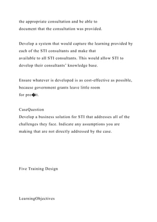 the appropriate consultation and be able to
document that the consultation was provided.
Develop a system that would capture the learning provided by
each of the STI consultants and make that
available to all STI consultants. This would allow STI to
develop their consultants’ knowledge base.
Ensure whatever is developed is as cost-effective as possible,
because government grants leave little room
for pro�it.
CaseQuestion
Develop a business solution for STI that addresses all of the
challenges they face. Indicate any assumptions you are
making that are not directly addressed by the case.
Five Training Design
LearningObjectives
 