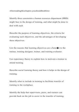 Afterreadingthischapter,youshouldbeableto:
Identify three constraints a human resources department (HRD)
might face in the design of training, and what might be done to
deal with each.
Describe the purpose of learning objectives, the criteria for
evaluating such objectives, and the advantages of developing
these objectives.
List the reasons that learning objectives are a bene�it to the
trainee, training designer, trainer, and training evaluator.
Use expectancy theory to explain how to motivate a trainee to
attend training.
Describe social learning theory and how it helps in the design of
training.
Identify what to include in training to facilitate transfer of
training to the workplace.
Identify the help that supervisors, peers, and trainers can
provide back on the job to assist in the transfer of training.
 