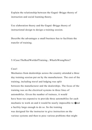 Explain the relationship between the Gagné–Briggs theory of
instruction and social learning theory.
Use elaboration theory and the Gagné–Briggs theory of
instructional design to design a training session.
Describe the advantages a small business has to facilitate the
transfer of training.
5.1Case:TheRealWorldofTraining...WhatIsWrongHere?
Case1
Mechanics from dealerships across the country attended a three
day training session put on by the manufacturer. The cost of the
training, including travel and lodging was split
between the manufacturer and the dealerships. The focus of the
training was on the electrical systems in three lines of
automobiles. Given the number of trainees, it would
have been too expensive to provide three automobiles for each
mechanic to work on and it would be nearly impossible to �ind
a facility large enough to do so. So the training
was designed for the instructor to give instruction on the
various systems and then to pose various problems that might
 