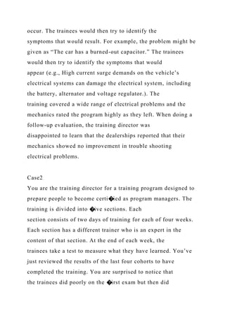 occur. The trainees would then try to identify the
symptoms that would result. For example, the problem might be
given as “The car has a burned-out capacitor.” The trainees
would then try to identify the symptoms that would
appear (e.g., High current surge demands on the vehicle’s
electrical systems can damage the electrical system, including
the battery, alternator and voltage regulator.). The
training covered a wide range of electrical problems and the
mechanics rated the program highly as they left. When doing a
follow-up evaluation, the training director was
disappointed to learn that the dealerships reported that their
mechanics showed no improvement in trouble shooting
electrical problems.
Case2
You are the training director for a training program designed to
prepare people to become certi�ied as program managers. The
training is divided into �ive sections. Each
section consists of two days of training for each of four weeks.
Each section has a different trainer who is an expert in the
content of that section. At the end of each week, the
trainees take a test to measure what they have learned. You’ve
just reviewed the results of the last four cohorts to have
completed the training. You are surprised to notice that
the trainees did poorly on the �irst exam but then did
 
