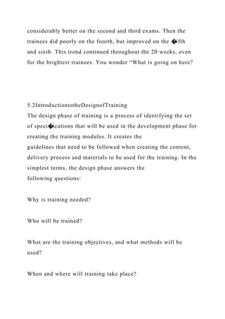 considerably better on the second and third exams. Then the
trainees did poorly on the fourth, but improved on the �ifth
and sixth. This trend continued throughout the 20 weeks, even
for the brightest trainees. You wonder “What is going on here?
5.2IntroductiontotheDesignofTraining
The design phase of training is a process of identifying the set
of speci�ications that will be used in the development phase for
creating the training modules. It creates the
guidelines that need to be followed when creating the content,
delivery process and materials to be used for the training. In the
simplest terms, the design phase answers the
following questions:
Why is training needed?
Who will be trained?
What are the training objectives, and what methods will be
used?
When and where will training take place?
 