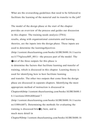 What are the overarching guidelines that need to be followed to
facilitate the learning of the material and its transfer to the job?
The model of the design phase at the start of the chapter
provides an overview of the process and guides our discussion
in this chapter. The training needs analysis (TNA)
results, along with organizational constraints and learning
theories, are the inputs into the design phase. These inputs are
used to determine the learningobjectives
(http://content.thuzelearning.com/books/AUBUS680.16.1/sectio
ns/i177#glossch05_001)—the process part of the model. The
�irst of the three outputs for this phase is
to determine the factors that facilitate learning and transfer of
training, which is discussed in this chapter. Learning theory is
used for identifying how to best facilitate learning
and transfer. The other two outputs that come from the design
phase are discussed in separate chapters. Identifying the most
appropriate method of instruction is discussed in
Chapters6(http://content.thuzelearning.com/books/AUBUS680.1
6.1/sections/i84#ch06)and 7
(http://content.thuzelearning.com/books/AUBUS680.16.1/sectio
ns/i100#ch07). Determining the methods for evaluating the
training is discussed brie�ly here, and in
much more detail in
Chapter9(http://content.thuzelearning.com/books/AUBUS680.16
 
