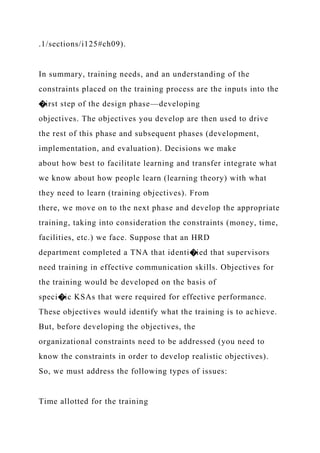 .1/sections/i125#ch09).
In summary, training needs, and an understanding of the
constraints placed on the training process are the inputs into the
�irst step of the design phase—developing
objectives. The objectives you develop are then used to drive
the rest of this phase and subsequent phases (development,
implementation, and evaluation). Decisions we make
about how best to facilitate learning and transfer integrate what
we know about how people learn (learning theory) with what
they need to learn (training objectives). From
there, we move on to the next phase and develop the appropriate
training, taking into consideration the constraints (money, time,
facilities, etc.) we face. Suppose that an HRD
department completed a TNA that identi�ied that supervisors
need training in effective communication skills. Objectives for
the training would be developed on the basis of
speci�ic KSAs that were required for effective performance.
These objectives would identify what the training is to achieve.
But, before developing the objectives, the
organizational constraints need to be addressed (you need to
know the constraints in order to develop realistic objectives).
So, we must address the following types of issues:
Time allotted for the training
 