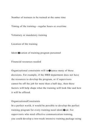 Number of trainees to be trained at the same time
Timing of the training—regular hours or overtime
Voluntary or mandatory training
Location of the training
Identi�ication of training program personnel
Financial resources needed
Organizational constraints will in�luence many of these
decisions. For example, if the HRD department does not have
the resources to develop the program, or if supervisors
cannot be off the job for more than a half-day, then these
factors will help shape what the training will look like and how
it will be offered.
OrganizationalConstraints
In a perfect world, it would be possible to develop the perfect
training program for every training need identi�ied. For
supervisors who need effective communication training,
you could develop a two-week intensive training package using
 