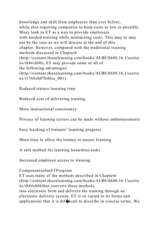 knowledge and skill from employees than ever before,
while also requiring companies to keep costs as low as possible.
Many look to ET as a way to provide employees
with needed training while minimizing costs. This may or may
not be the case as we will discuss at the end of this
chapter. However, compared with the traditional training
methods discussed in Chapter6
(http://content.thuzelearning.com/books/AUBUS680.16.1/sectio
ns/i84#ch06), ET may provide some or all of
the following advantages:
(http://content.thuzelearning.com/books/AUBUS680.16.1/sectio
ns/i176#ch07biblio_001)
Reduced trainee learning time
Reduced cost of delivering training
More instructional consistency
Privacy of learning (errors can be made without embarrassment)
Easy tracking of trainees’ learning progress
More time to allow the trainee to master learning
A safe method for learning hazardous tasks
Increased employee access to training
ComponentsofanETProgram
ET uses many of the methods described in Chapter6
(http://content.thuzelearning.com/books/AUBUS680.16.1/sectio
ns/i84#ch06)but converts those methods
into electronic form and delivers the training through an
electronic delivery system. ET is so varied in its forms and
applications that it is dif�icult to describe in concise terms. We
 