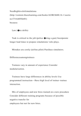Needhighlevelofsimulationa
(http://content.thuzelearning.com/books/AUBUS680.16.1/sectio
ns/i71#ch05fnt01)
because:
Law (�ire drills)
Task is critical to the job (police �iring a gun) Incorporate
longer lead times to prepare simulations/ role-plays.
Mistakes are costly (airline pilot) Purchase simulators.
Differencesamongtrainees
Trainees vary in amount of experience Consider
modularization.
Trainees have large differences in ability levels Use
programmed instruction—Have high level of trainer–trainee
interaction.
Mix of employees and new hires trained on a new procedure
Consider different training programs because of possible
negative transfer for
employees but not for new hires.
 