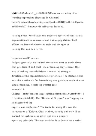 b(�ilech05.xhtml#r__cch05fnt02)There are a variety of e-
learning approaches discussed in Chapter7
(http://content.thuzelearning.com/books/AUBUS680.16.1/sectio
ns/i100#ch07)that provide self-paced learning.
training needs. We discuss two major categories of constraints:
organizational/environmental and trainee population. Each
affects the issue of whether to train and the type of
training that can be offered.
OrganizationalPriorities
Budgets generally are limited, so choices must be made about
who gets trained and what type of training they receive. One
way of making these decisions is to use the strategic
direction of the organization to set priorities. The strategic plan
provides a rationale for determining who gets how much of what
kind of training. Recall the Domtar case
presented in
Chapter1(http://content.thuzelearning.com/books/AUBUS680.16
.1/sections/i6#ch01). The “Domtar difference” was “tapping the
intelligence of the
experts, our employees.” The tactic for doing this was the
introduction of Kaizen. Clearly, then, training dollars will be
marked for such training given that it is a primary
operating principle. The next decision is to determine whether
 