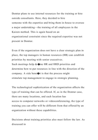Domtar plans to use internal resources for the training or hire
outside consultants. Here, they decided to hire
someone with the expertise and bring them in-house to oversee
a major undertaking—the training of all employees in the
Kaizen method. This is again based on an
organizational constraint since the required expertise was not
present in Domtar.
Even if the organization does not have a clear strategic plan in
place, the top managers in human resources (HR) can establish
priorities by meeting with senior executives.
Such meetings help de�ine HR and HRD priorities and
determine how to put resources in line with the direction of the
company. A side bene�it is that the process might
stimulate top management to engage in strategic planning.
The technological sophistication of the organization affects the
type of training that can be offered. If, as in the Domtar case,
there are many locations, and each location has
access to computer networks or videoconferencing, the type of
training you can offer will be different from that offered by an
organization without these capabilities.
Decisions about training priorities also must follow the law. As
discussed in
 