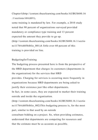 Chapter1(http://content.thuzelearning.com/books/AUBUS680.16
.1/sections/i6#ch01),
some training is mandated by law. For example, a 2010 study
noted that 90 percent of organizations surveyed provided
mandatory or compliance type training and 13 percent
expected the amount they provide to go up.
(http://content.thuzelearning.com/books/AUBUS680.16.1/sectio
ns/i176#ch05biblio_001)A little over 60 percent of this
training is provided on line.
BudgetingforTraining
The budgeting process presented here is from the perspective of
the HRD department that charges its customers (departments in
the organization) for the services that HRD
provides. Charging for services is occurring more frequently in
organizations because HRD departments are being asked to
justify their existence just like other departments.
In fact, in some cases, they are expected to market their training
outside and inside the organization.
(http://content.thuzelearning.com/books/AUBUS680.16.1/sectio
ns/i176#ch05biblio_002)This budgeting process is, for the most
part, similar to that used by an outside
consultant bidding on a project. So, when providing estimates,
understand that departments are competing for resources and
that the estimate must be as accurate as possible.
 