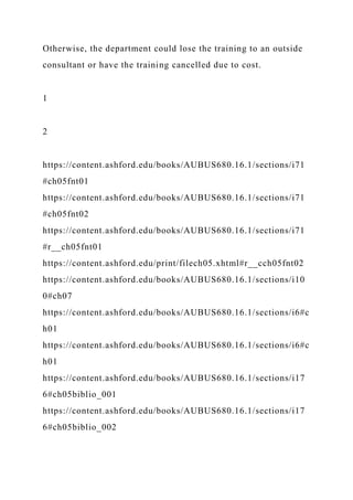 Otherwise, the department could lose the training to an outside
consultant or have the training cancelled due to cost.
1
2
https://content.ashford.edu/books/AUBUS680.16.1/sections/i71
#ch05fnt01
https://content.ashford.edu/books/AUBUS680.16.1/sections/i71
#ch05fnt02
https://content.ashford.edu/books/AUBUS680.16.1/sections/i71
#r__ch05fnt01
https://content.ashford.edu/print/filech05.xhtml#r__cch05fnt02
https://content.ashford.edu/books/AUBUS680.16.1/sections/i10
0#ch07
https://content.ashford.edu/books/AUBUS680.16.1/sections/i6#c
h01
https://content.ashford.edu/books/AUBUS680.16.1/sections/i6#c
h01
https://content.ashford.edu/books/AUBUS680.16.1/sections/i17
6#ch05biblio_001
https://content.ashford.edu/books/AUBUS680.16.1/sections/i17
6#ch05biblio_002
 