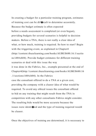 In creating a budget for a particular training program, estimates
of training cost can be dif�icult to determine accurately.
Because the budget estimate is often expected
before a needs assessment is completed (or even begun),
providing budgets for several scenarios is helpful to decision
makers. Before a TNA, there is not really a clear idea of
what, or how much, training is required. So how to start? Begin
with the triggering event, as explained in Chapter4
(http://content.thuzelearning.com/books/AUBUS680.16.1/sectio
ns/i48#ch04). Provide budget estimates for different training
scenarios or deal with this issue the way
it was done in the Fabrics, Inc., example presented at the end of
Chapter4(http://content.thuzelearning.com/books/AUBUS680.16
.1/sections/i48#ch04). In the Fabrics
case the consultant offered to do a TNA at a given cost,
providing the company with a clearer idea of what would be
required. To avoid any ethical issues the consultant offered
to bid on any training that might result from the TNA in
competition with any other consultants Fabrics might consider.
The resulting bids would be more accurate because the
issues were identi�ied and the type of training required would
be clearer.
Once the objectives of training are determined, it is necessary to
 