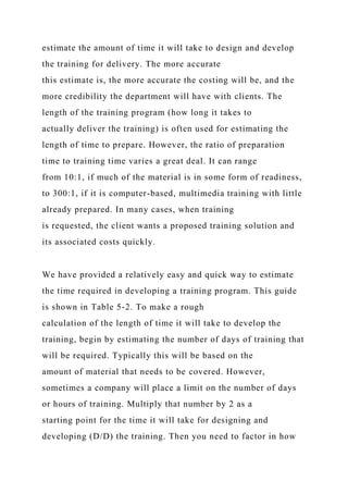estimate the amount of time it will take to design and develop
the training for delivery. The more accurate
this estimate is, the more accurate the costing will be, and the
more credibility the department will have with clients. The
length of the training program (how long it takes to
actually deliver the training) is often used for estimating the
length of time to prepare. However, the ratio of preparation
time to training time varies a great deal. It can range
from 10:1, if much of the material is in some form of readiness,
to 300:1, if it is computer-based, multimedia training with little
already prepared. In many cases, when training
is requested, the client wants a proposed training solution and
its associated costs quickly.
We have provided a relatively easy and quick way to estimate
the time required in developing a training program. This guide
is shown in Table 5-2. To make a rough
calculation of the length of time it will take to develop the
training, begin by estimating the number of days of training that
will be required. Typically this will be based on the
amount of material that needs to be covered. However,
sometimes a company will place a limit on the number of days
or hours of training. Multiply that number by 2 as a
starting point for the time it will take for designing and
developing (D/D) the training. Then you need to factor in how
 