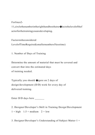 Forlines2-
11,circlethenumberintherighthandboxthatre�lectsthelevelofthef
actorforthetrainingyouaredeveloping.
Factorstobeconsidered
LevelofTimeRequired(smallernumbers5lesstime)
1. Number of Days of Training
Determine the amount of material that must be covered and
convert that into the estimated days
of training needed.
Typically you should �igure on 2 days of
design/development (D/D) work for every day of
delivered training.
Enter D/D days here _______
2. Designer/Developer’s Skill in Training Design/Development
1 = high 1.5 = medium 2 = low
3. Designer/Developer’s Understanding of Subject Matter 1 =
 