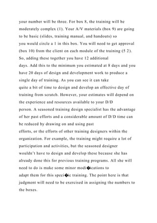 your number will be three. For box 8, the training will be
moderately complex (1). Your A/V materials (box 9) are going
to be basic (slides, training manual, and handouts) so
you would circle a 1 in this box. You will need to get approval
(box 10) from the client on each module of the training (5 2).
So, adding these together you have 12 additional
days. Add this to the minimum you estimated at 8 days and you
have 20 days of design and development work to produce a
single day of training. As you can see it can take
quite a bit of time to design and develop an effective day of
training from scratch. However, your estimates will depend on
the experience and resources available to your D/D
person. A seasoned training design specialist has the advantage
of her past efforts and a considerable amount of D/D time can
be reduced by drawing on and using past
efforts, or the efforts of other training designers within the
organization. For example, the training might require a lot of
participation and activities, but the seasoned designer
wouldn’t have to design and develop these because she has
already done this for previous training programs. All she will
need to do is make some minor modi�ications to
adapt them for this speci�ic training. The point here is that
judgment will need to be exercised in assigning the numbers to
the boxes.
 