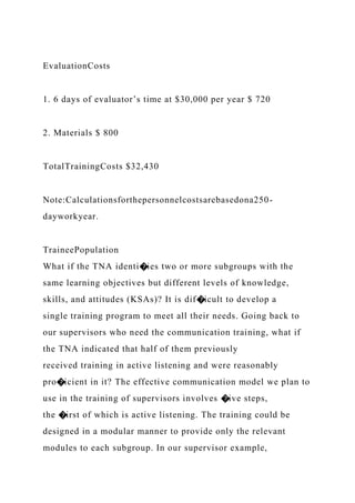 EvaluationCosts
1. 6 days of evaluator’s time at $30,000 per year $ 720
2. Materials $ 800
TotalTrainingCosts $32,430
Note:Calculationsforthepersonnelcostsarebasedona250-
dayworkyear.
TraineePopulation
What if the TNA identi�ies two or more subgroups with the
same learning objectives but different levels of knowledge,
skills, and attitudes (KSAs)? It is dif�icult to develop a
single training program to meet all their needs. Going back to
our supervisors who need the communication training, what if
the TNA indicated that half of them previously
received training in active listening and were reasonably
pro�icient in it? The effective communication model we plan to
use in the training of supervisors involves �ive steps,
the �irst of which is active listening. The training could be
designed in a modular manner to provide only the relevant
modules to each subgroup. In our supervisor example,
 
