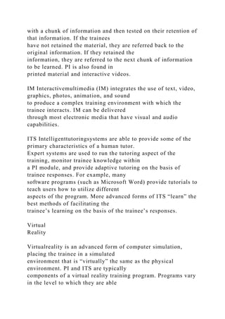 with a chunk of information and then tested on their retention of
that information. If the trainees
have not retained the material, they are referred back to the
original information. If they retained the
information, they are referred to the next chunk of information
to be learned. PI is also found in
printed material and interactive videos.
IM Interactivemultimedia (IM) integrates the use of text, video,
graphics, photos, animation, and sound
to produce a complex training environment with which the
trainee interacts. IM can be delivered
through most electronic media that have visual and audio
capabilities.
ITS Intelligenttutoringsystems are able to provide some of the
primary characteristics of a human tutor.
Expert systems are used to run the tutoring aspect of the
training, monitor trainee knowledge within
a PI module, and provide adaptive tutoring on the basis of
trainee responses. For example, many
software programs (such as Microsoft Word) provide tutorials to
teach users how to utilize different
aspects of the program. More advanced forms of ITS “learn” the
best methods of facilitating the
trainee’s learning on the basis of the trainee’s responses.
Virtual
Reality
Virtualreality is an advanced form of computer simulation,
placing the trainee in a simulated
environment that is “virtually” the same as the physical
environment. PI and ITS are typically
components of a virtual reality training program. Programs vary
in the level to which they are able
 