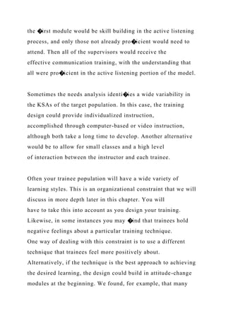 the �irst module would be skill building in the active listening
process, and only those not already pro�icient would need to
attend. Then all of the supervisors would receive the
effective communication training, with the understanding that
all were pro�icient in the active listening portion of the model.
Sometimes the needs analysis identi�ies a wide variability in
the KSAs of the target population. In this case, the training
design could provide individualized instruction,
accomplished through computer-based or video instruction,
although both take a long time to develop. Another alternative
would be to allow for small classes and a high level
of interaction between the instructor and each trainee.
Often your trainee population will have a wide variety of
learning styles. This is an organizational constraint that we will
discuss in more depth later in this chapter. You will
have to take this into account as you design your training.
Likewise, in some instances you may �ind that trainees hold
negative feelings about a particular training technique.
One way of dealing with this constraint is to use a different
technique that trainees feel more positively about.
Alternatively, if the technique is the best approach to achieving
the desired learning, the design could build in attitude-change
modules at the beginning. We found, for example, that many
 