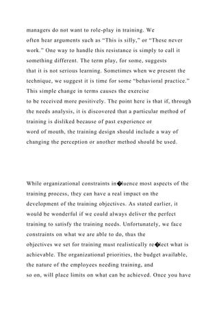 managers do not want to role-play in training. We
often hear arguments such as “This is silly,” or “These never
work.” One way to handle this resistance is simply to call it
something different. The term play, for some, suggests
that it is not serious learning. Sometimes when we present the
technique, we suggest it is time for some “behavioral practice.”
This simple change in terms causes the exercise
to be received more positively. The point here is that if, through
the needs analysis, it is discovered that a particular method of
training is disliked because of past experience or
word of mouth, the training design should include a way of
changing the perception or another method should be used.
While organizational constraints in�luence most aspects of the
training process, they can have a real impact on the
development of the training objectives. As stated earlier, it
would be wonderful if we could always deliver the perfect
training to satisfy the training needs. Unfortunately, we face
constraints on what we are able to do, thus the
objectives we set for training must realistically re�lect what is
achievable. The organizational priorities, the budget available,
the nature of the employees needing training, and
so on, will place limits on what can be achieved. Once you have
 