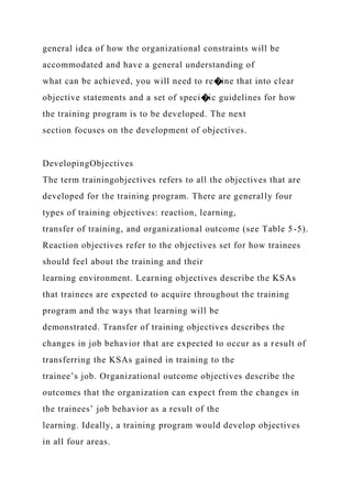 general idea of how the organizational constraints will be
accommodated and have a general understanding of
what can be achieved, you will need to re�ine that into clear
objective statements and a set of speci�ic guidelines for how
the training program is to be developed. The next
section focuses on the development of objectives.
DevelopingObjectives
The term trainingobjectives refers to all the objectives that are
developed for the training program. There are generally four
types of training objectives: reaction, learning,
transfer of training, and organizational outcome (see Table 5-5).
Reaction objectives refer to the objectives set for how trainees
should feel about the training and their
learning environment. Learning objectives describe the KSAs
that trainees are expected to acquire throughout the training
program and the ways that learning will be
demonstrated. Transfer of training objectives describes the
changes in job behavior that are expected to occur as a result of
transferring the KSAs gained in training to the
trainee’s job. Organizational outcome objectives describe the
outcomes that the organization can expect from the changes in
the trainees’ job behavior as a result of the
learning. Ideally, a training program would develop objectives
in all four areas.
 
