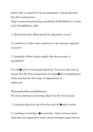 about what is expected to be accomplished. A good objective
has three components:
(http://content.thuzelearning.com/books/AUBUS680.16.1/sectio
ns/i176#ch05biblio_003)
1. Desiredoutcome: What should be expected to occur?
2. Conditions: Under what conditions is the outcome expected
to occur?
3. Standards: What criteria signify that the outcome is
acceptable?
It is dif�icult to write good objectives. You must take care to
ensure that the three components are speci�ied in unambiguous
terms and that the full range of expectations is
addressed.
WritingaGoodLearningObjective
We focus attention on learning objectives for two reasons:
1. Learning objectives are often the most dif�icult to write.
2. Learning is training’s �irst priority. Unless trainees learn
what they are supposed to learn, the performance gaps will not
 