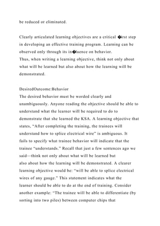 be reduced or eliminated.
Clearly articulated learning objectives are a critical �irst step
in developing an effective training program. Learning can be
observed only through its in�luence on behavior.
Thus, when writing a learning objective, think not only about
what will be learned but also about how the learning will be
demonstrated.
DesiredOutcome:Behavior
The desired behavior must be worded clearly and
unambiguously. Anyone reading the objective should be able to
understand what the learner will be required to do to
demonstrate that she learned the KSA. A learning objective that
states, “After completing the training, the trainees will
understand how to splice electrical wire” is ambiguous. It
fails to specify what trainee behavior will indicate that the
trainee “understands.” Recall that just a few sentences ago we
said—think not only about what will be learned but
also about how the learning will be demonstrated. A clearer
learning objective would be: “will be able to splice electrical
wires of any gauge.” This statement indicates what the
learner should be able to do at the end of training. Consider
another example: “The trainee will be able to differentiate (by
sorting into two piles) between computer chips that
 